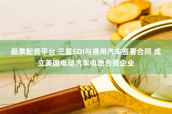 股票配资平台 三星SDI与通用汽车签署合同 成立美国电动汽车电池合资企业