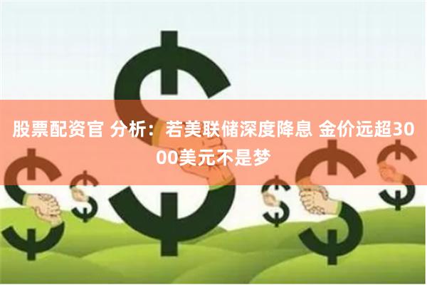 股票配资官 分析：若美联储深度降息 金价远超3000美元不是梦