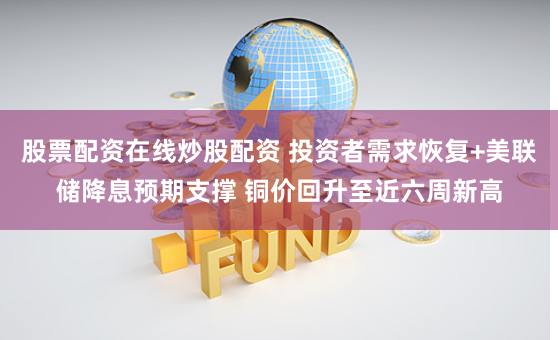 股票配资在线炒股配资 投资者需求恢复+美联储降息预期支撑 铜价回升至近六周新高