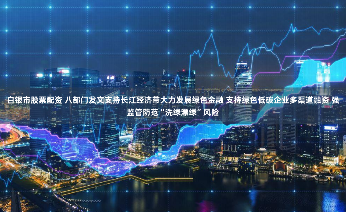 白银市股票配资 八部门发文支持长江经济带大力发展绿色金融 支持绿色低碳企业多渠道融资 强监管防范“洗绿漂绿”风险