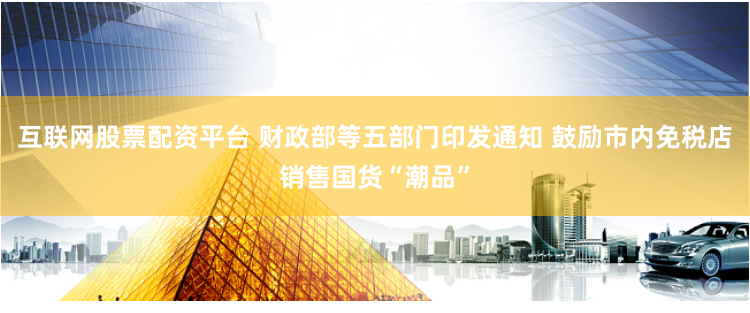 互联网股票配资平台 财政部等五部门印发通知 鼓励市内免税店销售国货“潮品”