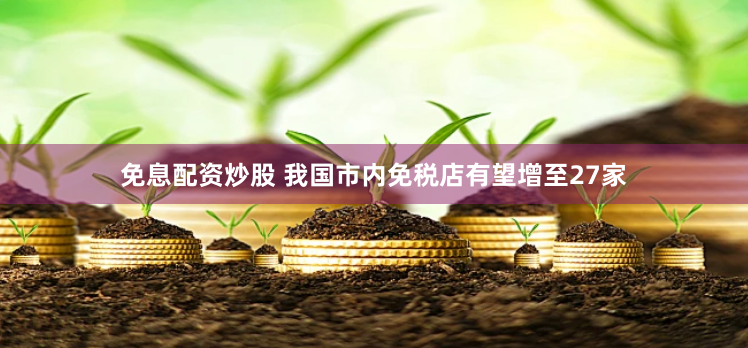 免息配资炒股 我国市内免税店有望增至27家