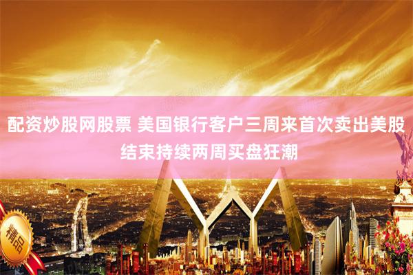 配资炒股网股票 美国银行客户三周来首次卖出美股 结束持续两周买盘狂潮