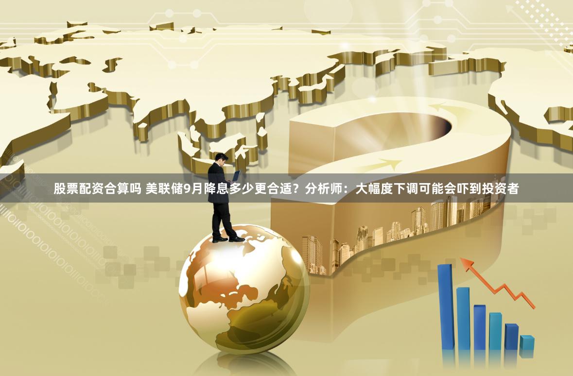 股票配资合算吗 美联储9月降息多少更合适？分析师：大幅度下调可能会吓到投资者