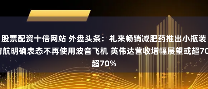 股票配资十倍网站 外盘头条：礼来畅销减肥药推出小瓶装 荷航明确表态不再使用波音飞机 英伟达营收增幅展望或超70%