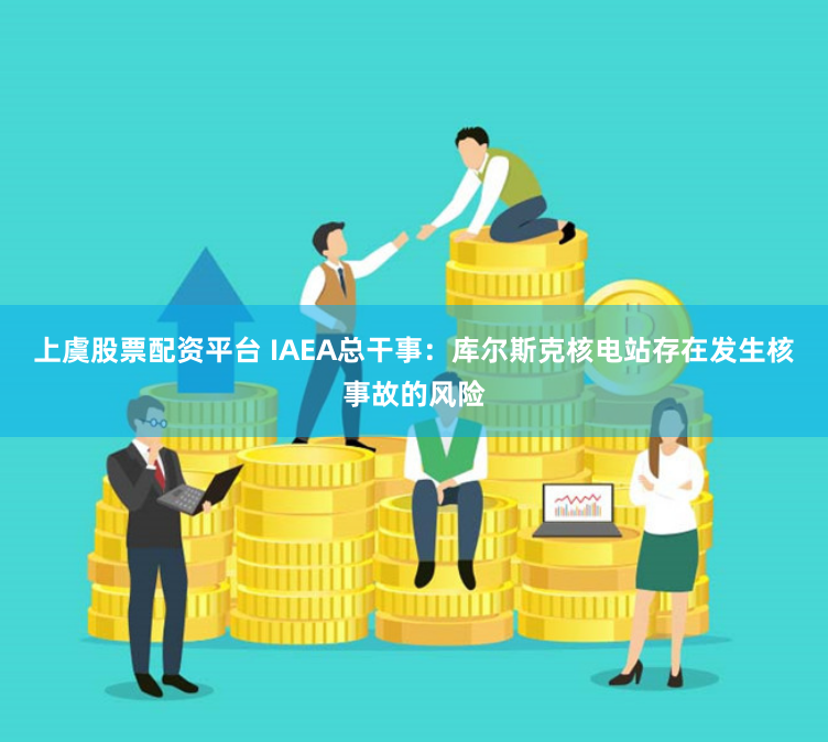 上虞股票配资平台 IAEA总干事：库尔斯克核电站存在发生核事故的风险
