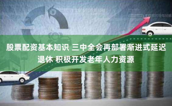 股票配资基本知识 三中全会再部署渐进式延迟退休 积极开发老年人力资源