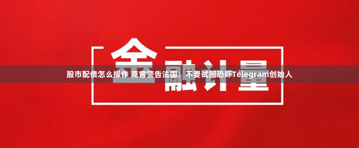 股市配债怎么操作 克宫警告法国：不要试图恐吓Telegram创始人