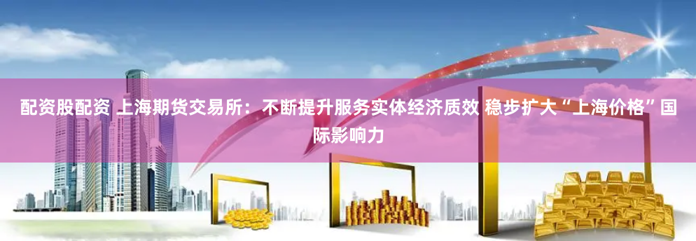 配资股配资 上海期货交易所：不断提升服务实体经济质效 稳步扩大“上海价格”国际影响力