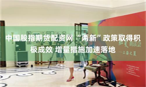 中国股指期货配资网 “两新”政策取得积极成效 增量措施加速落地
