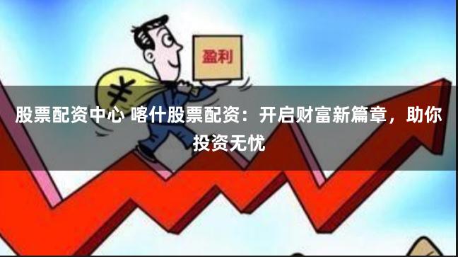股票配资中心 喀什股票配资：开启财富新篇章，助你投资无忧