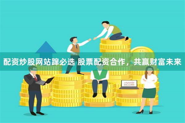 配资炒股网站蹿必选 股票配资合作，共赢财富未来
