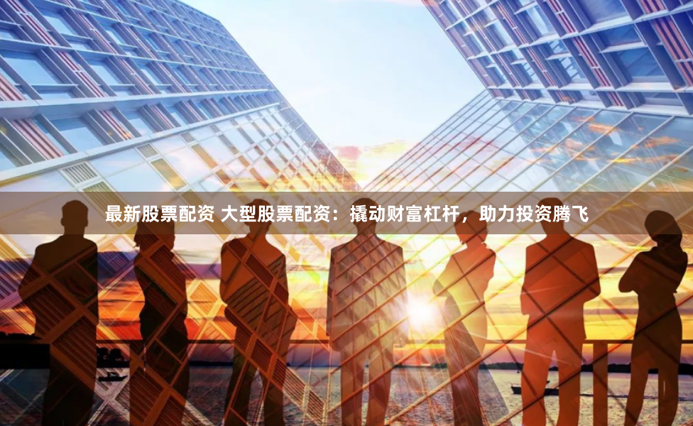 最新股票配资 大型股票配资：撬动财富杠杆，助力投资腾飞