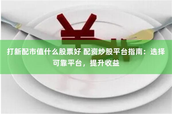 打新配市值什么股票好 配资炒股平台指南：选择可靠平台，提升收益