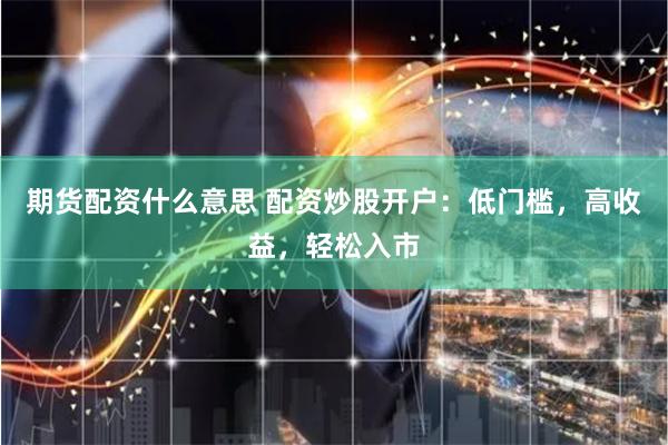期货配资什么意思 配资炒股开户：低门槛，高收益，轻松入市