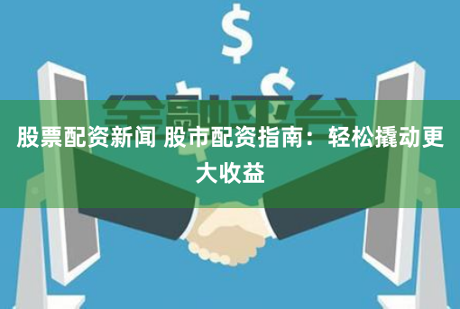 股票配资新闻 股市配资指南：轻松撬动更大收益