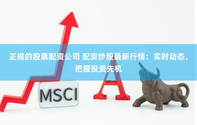 正规的股票配资公司 配资炒股最新行情：实时动态，把握投资先机