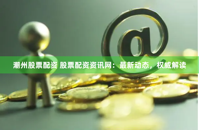 潮州股票配资 股票配资资讯网：最新动态，权威解读