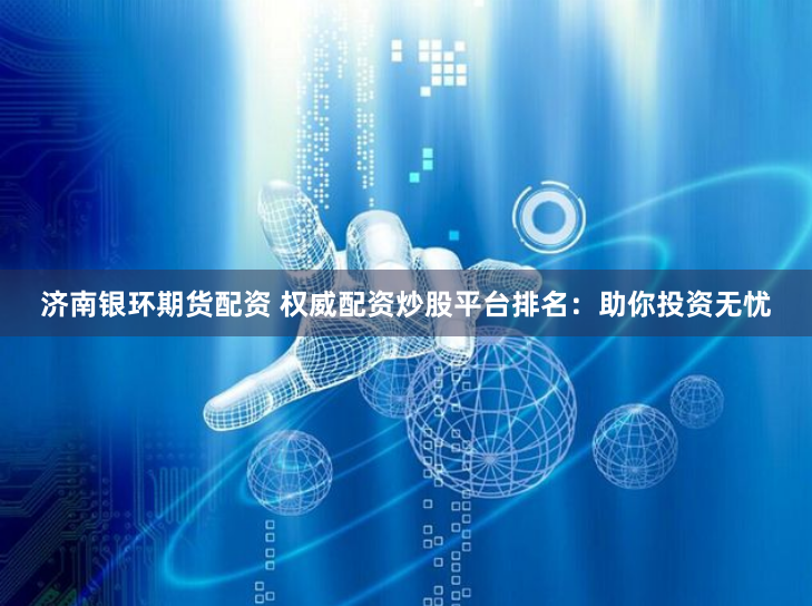 济南银环期货配资 权威配资炒股平台排名:助你投资无忧