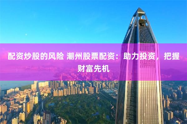 配资炒股的风险 潮州股票配资：助力投资，把握财富先机