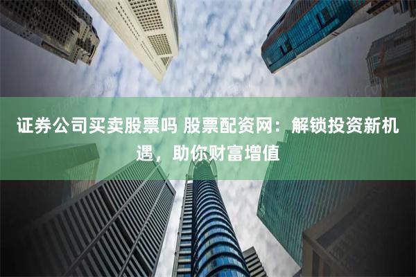 证券公司买卖股票吗 股票配资网：解锁投资新机遇，助你财富增值