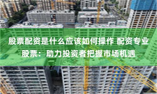 股票配资是什么应该如何操作 配资专业股票：助力投资者把握市场机遇